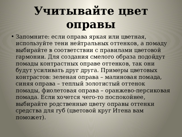 Учитывайте цвет оправы Запомните: если оправа яркая или цветная, используйте тени нейтральных оттенков, а помаду выбирайте в соответствии с правилами цветовой гармонии. Для создания смелого образа подойдут помады контрастных оправе оттенков, так они будут усиливать друг друга. Примеры цветовых контрастов: зеленая оправа – малиновая помада, синяя оправа – теплый золотистый оттенок помады, фиолетовая оправа – оранжево-персиковая помада. Если хочется чего-то поспокойнее, выбирайте родственные цвету оправы оттенки средства для губ (цветовой круг Итена вам поможет). 
