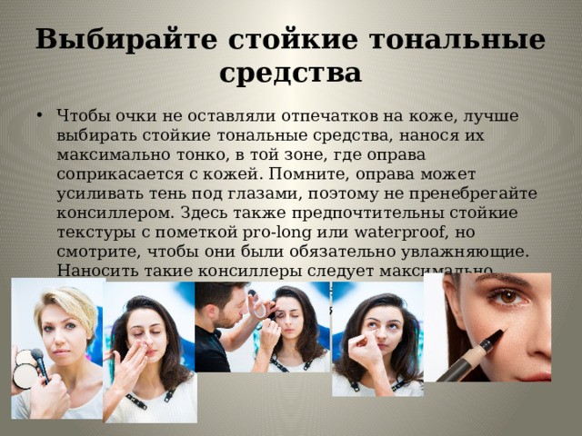 Выбирайте стойкие тональные средства Чтобы очки не оставляли отпечатков на коже, лучше выбирать стойкие тональные средства, нанося их максимально тонко, в той зоне, где оправа соприкасается с кожей. Помните, оправа может усиливать тень под глазами, поэтому не пренебрегайте консиллером. Здесь также предпочтительны стойкие текстуры с пометкой pro-long или waterproof, но смотрите, чтобы они были обязательно увлажняющие. Наносить такие консиллеры следует максимально тонким слоем на предварительно напитанную кожу, легкими вбивающими движениями, при необходимости наслаивая. 