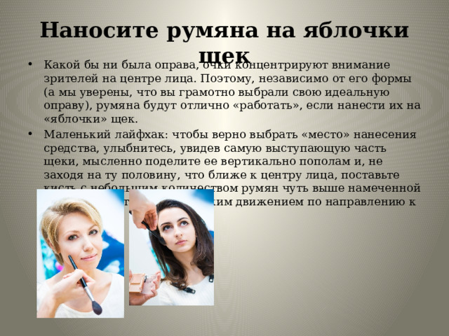 Наносите румяна на яблочки щек Какой бы ни была оправа, очки концентрируют внимание зрителей на центре лица. Поэтому, независимо от его формы (а мы уверены, что вы грамотно выбрали свою идеальную оправу), румяна будут отлично «работать», если нанести их на «яблочки» щек. Маленький лайфхак: чтобы верно выбрать «место» нанесения средства, улыбнитесь, увидев самую выступающую часть щеки, мысленно поделите ее вертикально пополам и, не заходя на ту половину, что ближе к центру лица, поставьте кисть с небольшим количеством румян чуть выше намеченной середины и отведите ее легким движением по направлению к виску. 