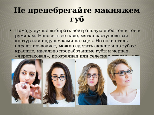 Не пренебрегайте макияжем губ Помаду лучше выбирать нейтральную либо тон-в-тон к румянам. Наносить ее надо, мягко растушевывая контур или подушечками пальцев. Но если стиль оправы позволяет, можно сделать акцент и на губах: красные, идеально проработанные губы и черная, «черепаховая», прозрачная или телесная оправа – это всегда актуальная классика! 