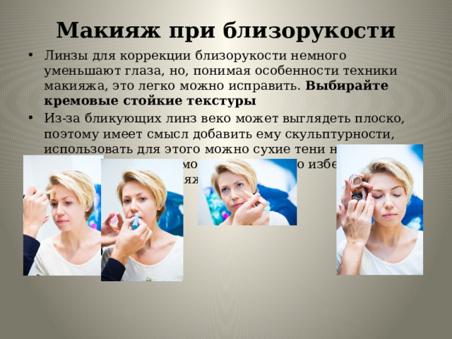 Макияж при близорукости   Линзы для коррекции близорукости немного уменьшают глаза, но, понимая особенности техники макияжа, это легко можно исправить. Выбирайте кремовые стойкие текстуры Из-за бликующих линз веко может выглядеть плоско, поэтому имеет смысл добавить ему скульптурности, использовать для этого можно сухие тени натуральных оттенков поверх кремовых текстур. Но избегайте четких линий в макияже глаз. 