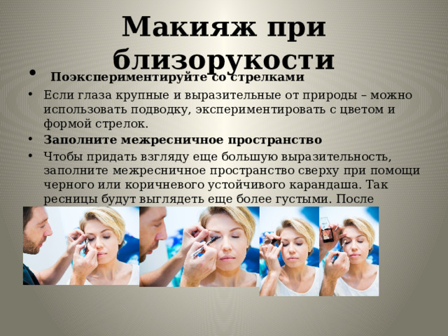 Макияж при близорукости   Поэкспериментируйте со стрелками Если глаза крупные и выразительные от природы – можно использовать подводку, экспериментировать с цветом и формой стрелок. Заполните межресничное пространство Чтобы придать взгляду еще большую выразительность, заполните межресничное пространство сверху при помощи черного или коричневого устойчивого карандаша. Так ресницы будут выглядеть еще более густыми. После интенсивно прокрасьте ресницы тушью от корней, к кончикам. Распахнутый и выразительный взгляд гарантирован. 