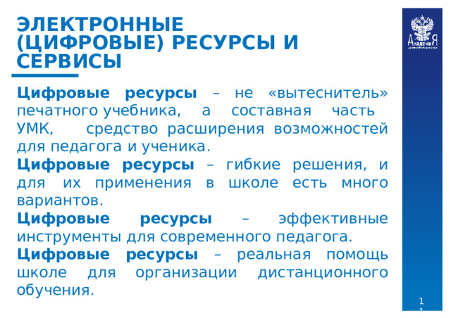 ЭЛЕКТРОННЫЕ  (ЦИФРОВЫЕ) РЕСУРСЫ  И  СЕРВИСЫ Цифровые  ресурсы  –  не  «вытеснитель»  печатного учебника,  а  составная  часть  УМК,  средство расширения  возможностей  для  педагога  и  ученика. Цифровые  ресурсы  –  гибкие  решения,  и  для  их применения  в  школе  есть  много  вариантов. Цифровые  ресурсы  –  эффективные  инструменты для  современного  педагога. Цифровые  ресурсы  –  реальная  помощь  школе  для организации  дистанционного  обучения. 11 