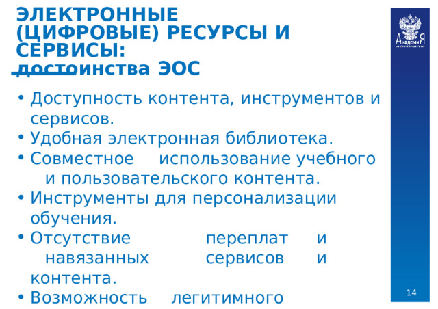 ЭЛЕКТРОННЫЕ  (ЦИФРОВЫЕ) РЕСУРСЫ  И  СЕРВИСЫ:  достоинства  ЭОС Доступность  контента,  инструментов  и  сервисов. Удобная  электронная  библиотека. Совместное  использование  учебного  и пользовательского  контента. Инструменты  для  персонализации  обучения. Отсутствие  переплат  и  навязанных  сервисов  и контента. Возможность  легитимного  использования рабочих  тетрадей.  