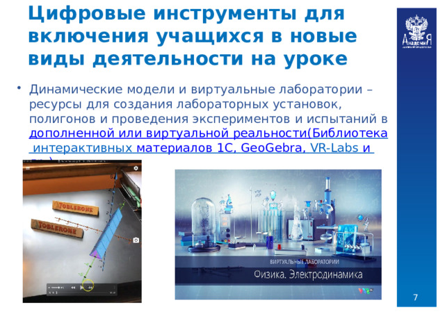 Цифровые  инструменты  для  включения учащихся  в  новые  виды  деятельности  на  уроке Динамические  модели  и  виртуальные  лаборатории  –  ресурсы  для  создания лабораторных  установок,  полигонов  и  проведения  экспериментов  и  испытаний  в дополненной  или  виртуальной  реальности( Библиотека  интерактивных  материалов  1С ,  GeoGebra ,  VR- Labs и  др.)  