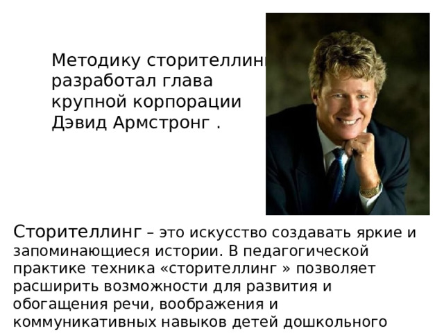 Методику сторителлинга  разработал глава  крупной корпорации  Дэвид Армстронг . Сторителлинг – это искусство создавать яркие и запоминающиеся истории. В педагогической практике техника «сторителлинг » позволяет расширить возможности для развития и обогащения речи, воображения и коммуникативных навыков детей дошкольного возраста. 