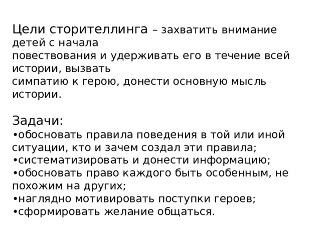 Цели сторителлинга – захватить внимание детей с начала повествования и удерживать его в течение всей истории, вызвать симпатию к герою, донести основную мысль истории. Задачи: • обосновать правила поведения в той или иной ситуации, кто и зачем создал эти правила; • систематизировать и донести информацию; • обосновать право каждого быть особенным, не похожим на других; • наглядно мотивировать поступки героев; • сформировать желание общаться. 