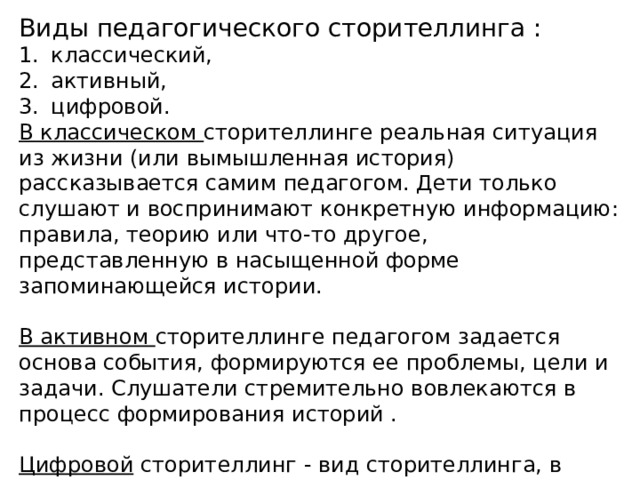 Виды педагогического сторителлинга : классический, активный, цифровой. В классическом сторителлинге реальная ситуация из жизни (или вымышленная история) рассказывается самим педагогом. Дети только слушают и воспринимают конкретную информацию: правила, теорию или что-то другое, представленную в насыщенной форме запоминающейся истории. В активном сторителлинге педагогом задается основа события, формируются ее проблемы, цели и задачи. Слушатели стремительно вовлекаются в процесс формирования историй .  Цифровой сторителлинг - вид сторителлинга, в котором рассказывание истории дополняется визуальным рядом (видео, скрайбинг, майнд-мэп, инфографика). 