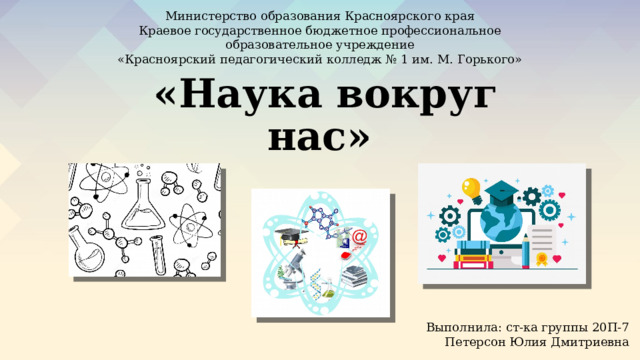 Министерство образования Красноярского края  Краевое государственное бюджетное профессиональное образовательное учреждение «Красноярский педагогический колледж № 1 им. М. Горького»  «Наука вокруг нас» Выполнила: ст-ка группы 20П-7 Петерсон Юлия Дмитриевна 