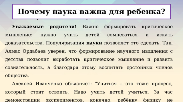 Почему наука важна для ребенка? Материалы для родителей Уважаемые родители! Важно формировать критическое мышление: нужно учить детей сомневаться и искать доказательства. Популяризация науки позволяет это сделать. Так, Алмас Ордабаев уверен, что формирование научного мышления с детства позволит выработать критическое мышление и развить сознательность, а благодаря этому воспитать достойных членов общества. Алексей Иванченко объясняет: 