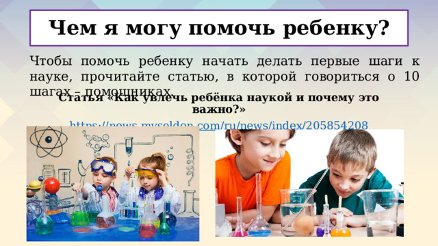 Чем я могу помочь ребенку? Чтобы помочь ребенку начать делать первые шаги к науке, прочитайте статью, в которой говориться о 10 шагах – помощниках. Статья «Как увлечь ребёнка наукой и почему это важно?» https:// news.myseldon.com/ru/news/index/205854208  