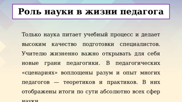 Роль науки в жизни педагога Только наука питает учебный процесс и делает высоким качество подготовки специалистов. Учителю жизненно важно открывать для себя новые грани педагогики. В педагогических «сценариях» воплощены разум и опыт многих педагогов — теоретиков и практиков. В них отображены итоги по сути абсолютно всех сфер науки. 