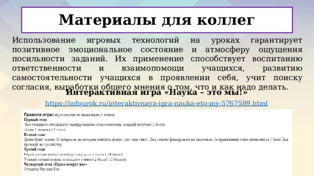 Материалы для коллег Использование игровых технологий на уроках гарантирует позитивное эмоциональное состояние и атмосферу ощущения посильности заданий. Их применение способствует воспитанию ответственности и взаимопомощи учащихся, развитию самостоятельности учащихся в проявлении себя, учит поиску согласия, выработки общего мнения о том, что и как надо делать. Интерактивная игра «Наука – это мы!» https :// infourok.ru/interaktivnaya-igra-nauka-eto-my-5767589.html 