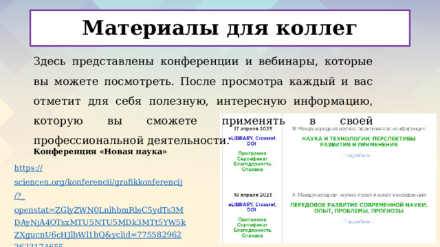 Материалы для коллег Здесь представлены конференции и вебинары, которые вы можете посмотреть. После просмотра каждый и вас отметит для себя полезную, интересную информацию, которую вы сможете применять в своей профессиональной деятельности. Конференция «Новая наука» https :// sciencen.org/konferencii/grafikkonferencij /?_ openstat=ZGlyZWN0LnlhbmRleC5ydTs3MDAyNjA4OTsxMTU5NTU5MDk3MTt5YW5kZXgucnU6cHJlbWl1bQ&yclid=7755829622623174655    