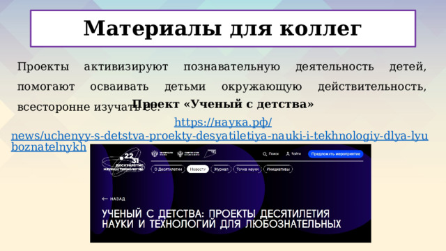 Материалы для коллег Проекты активизируют познавательную деятельность детей, помогают осваивать детьми окружающую действительность, всесторонне изучать ее. Проект «Ученый с детства» https:// наука.рф / news/uchenyy-s-detstva-proekty-desyatiletiya-nauki-i-tekhnologiy-dlya-lyuboznatelnykh /      
