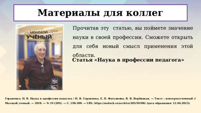Материалы для коллег Прочитав эту статью, вы поймете значение науки в своей профессии. Сможете открыть для себя новый смысл применения этой области.    Статья «Наука в профессии педагога»    Гордиенко, Н. В. Наука в профессии педагога / Н. В. Гордиенко, Е. П. Фатьянова, В. В. Вербицкая. — Текст : непосредственный // Молодой ученый. — 2018. — № 19 (205). — С. 198-200. — URL: https://moluch.ru/archive/205/50306/ (дата обращения: 12.04.2023).     