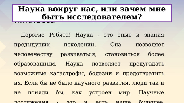 Наука вокруг нас, или зачем мне быть исследователем? Материалы для учеников ….класса Дорогие Ребята! Наука - это опыт и знания предыдущих поколений. Она позволяет человечеству развиваться, становиться более образованным. Наука позволяет предугадать возможные катастрофы, болезни и предотвратить их. Если бы не было научного развития, люди так и не поняли бы, как устроен мир. Научные достижения - это и есть наше будущее .   