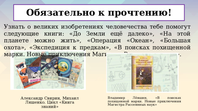 Обязательно к прочтению! Узнать о великих изобретениях человечества тебе помогут следующие книги: «До Земли ещё далеко», «На этой планете можно жить», «Операция «Океан», «Большая охота», «Экспедиция к предкам», «В поисках похищенной марки. Новые приключения Магистра Рассеянных наук». Александр Свирин, Михаил Ляшенко. Цикл «Книга знаний» Владимир Лёвшин. «В поисках похищенной марки. Новые приключения Магистра Рассеянных наук» 