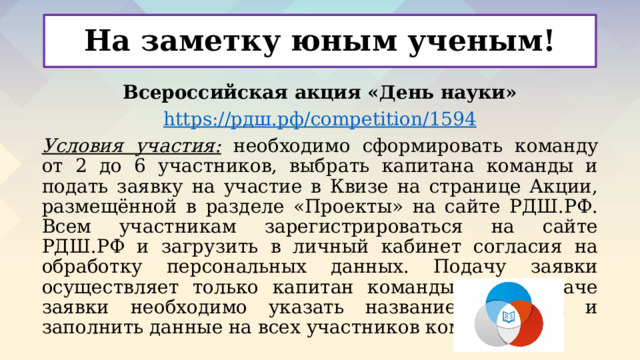На заметку юным ученым! Всероссийская акция «День науки» https:// рдш.рф / competition/1594 Условия участия:  необходимо сформировать команду от 2 до 6 участников, выбрать капитана команды и подать заявку на участие в Квизе на странице Акции, размещённой в разделе «Проекты» на сайте РДШ.РФ. Всем участникам зарегистрироваться на сайте РДШ.РФ и загрузить в личный кабинет согласия на обработку персональных данных. Подачу заявки осуществляет только капитан команды. При подаче заявки необходимо указать название команды и заполнить данные на всех участников команды.  