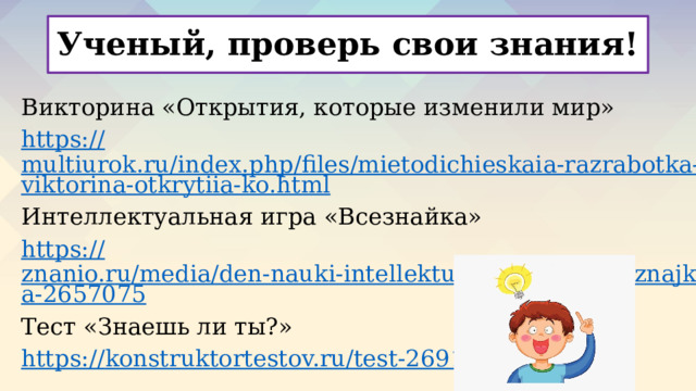 Ученый, проверь свои знания! Викторина «Открытия, которые изменили мир» https:// multiurok.ru/index.php/files/mietodichieskaia-razrabotka-viktorina-otkrytiia-ko.html Интеллектуальная игра «Всезнайка» https:// znanio.ru/media/den-nauki-intellektualnaya-igra-vseznajka-2657075 Тест «Знаешь ли ты?» https:// konstruktortestov.ru/test-26916   