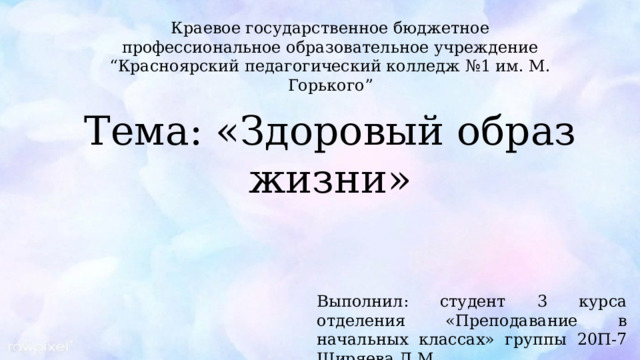 Краевое государственное бюджетное профессиональное образовательное учреждение “ Красноярский педагогический колледж №1 им. М. Горького” Тема: «Здоровый образ жизни» Выполнил: студент 3 курса отделения «Преподавание в начальных классах» группы 20П-7 Ширяева Д.М. 