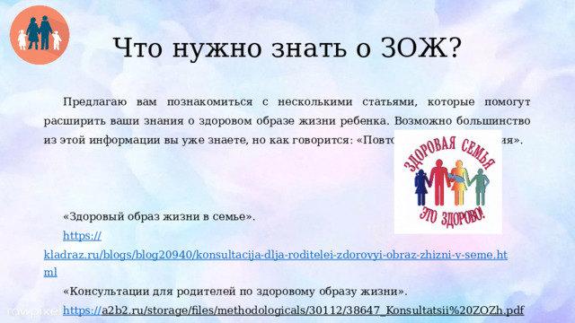 Что нужно знать о ЗОЖ? Предлагаю вам познакомиться с несколькими статьями, которые помогут расширить ваши знания о здоровом образе жизни ребенка. Возможно большинство из этой информации вы уже знаете, но как говорится: «Повторение – мать учения». «Здоровый образ жизни в семье». https:// kladraz.ru/blogs/blog20940/konsultacija-dlja-roditelei-zdorovyi-obraz-zhizni-v-seme.html «Консультации для родителей по здоровому образу жизни». https:// a2b2.ru/storage/files/methodologicals/30112/38647_Konsultatsii%20ZOZh.pdf  