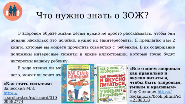 Что нужно знать о ЗОЖ? О здоровом образе жизни детям нужно не просто рассказывать, чтобы они поняли насколько это полезно, нужно их заинтересовать. Я предлагаю вам 2 книги, которые вы можете прочитать совместно с ребенком. В их содержание положены интересные сюжеты и яркие иллюстрации, которые точно будут интересны вашему ребенку. В ходе чтения вы можете задавать ребенку вопросы или интересоваться у него, может он хочет что-то у вас спросить. «Все о моем здоровье: как правильно и вкусно питаться, чтобы быть здоровым, умным и красивым» Лоу Фелиция https:// bookmix.ru/book.phtml?id=2386318  «Как стать сильным» Залесский М.З. https :// search.rsl.ru/ru/record/01000682774  