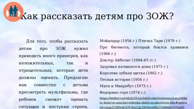 Как рассказать детям про ЗОЖ? Для того, чтобы рассказать детям про ЗОЖ нужно приводить много примеров, как положительных, так и отрицательных, которые дети должны оценить. Предлагаю вам совместно с детьми просмотреть мультфильмы, где ребенок сможет оценить ситуации и поступки героев, тем самым узнать о правилах ЗОЖ. Мойдодыр (1954 г.) Птичка Тари (1976 г.) Про бегемота, который боялся прививок (1966 г.) Доктор Айболит (1984-85 гг.) Здоровье начинается дома (1973 г.) Королева зубная щетка (1962 г.) Лесная история (1956 г.) Митя и Микробус (1973 г.) Федорино горе (1974 г.) https://letidor.ru/otdyh/10-luchshih-otechestvennyh-multfilmov-kotorye-nauchat-rebenka-sledit-za-zdorovem.htm#rprecord=eyJpZCI6Nzk3OTQxLCJyZWNvcmRJZCI6Nzk3OTQxfQ == 