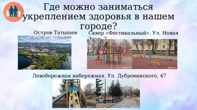 Где можно заниматься укреплением здоровья в нашем городе? Сквер «Фестивальный». Ул. Новая Заря, 2  Остров Татышев Левобережная набережная. Ул. Дубровинского, 47 