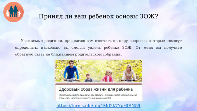  Принял ли ваш ребенок основы ЗОЖ?   Уважаемые родители, предлагаю вам ответить на пару вопросов, которые помогут определить, насколько вы смогли увлечь ребенка ЗОЖ. От меня вы получите обратную связь на ближайшем родительском собрании. https ://forms.gle/Jnq4Md2k7YpHfSN59 