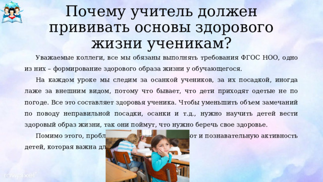 Почему учитель должен прививать основы здорового жизни ученикам? Уважаемые коллеги, все мы обязаны выполнять требования ФГОС НОО, одно из них – формирование здорового образа жизни у обучающегося. На каждом уроке мы следим за осанкой учеников, за их посадкой, иногда лаже за внешним видом, потому что бывает, что дети приходят одетые не по погоде. Все это составляет здоровья ученика. Чтобы уменьшить объем замечаний по поводу неправильной посадки, осанки и т.д., нужно научить детей вести здоровый образ жизни, так они поймут, что нужно беречь свое здоровье. Помимо этого, проблемы со здоровьем снижают и познавательную активность детей, которая важна для обучения. 