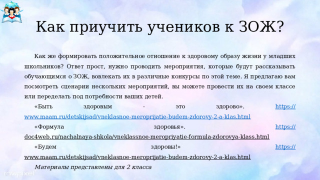 Как приучить учеников к ЗОЖ? Как же формировать положительное отношение к здоровому образу жизни у младших школьников? Ответ прост, нужно проводить мероприятия, которые будут рассказывать обучающимся о ЗОЖ, вовлекать их в различные конкурсы по этой теме. Я предлагаю вам посмотреть сценарии нескольких мероприятий, вы можете провести их на своем классе или переделать под потребности ваших детей. «Быть здоровым - это здорово». https:// www.maam.ru/detskijsad/vneklasnoe-meroprijatie-budem-zdorovy-2-a-klas.html «Формула здоровья». https:// doc4web.ru/nachalnaya-shkola/vneklassnoe-meropriyatie-formula-zdorovya-klass.html  «Будем здоровы!» https:// www.maam.ru/detskijsad/vneklasnoe-meroprijatie-budem-zdorovy-2-a-klas.html  Материалы представлены для 2 класса 