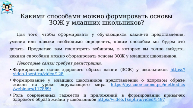  Какими способами можно формировать основы ЗОЖ у младших школьников? Для того, чтобы сформировать у обучающихся какие-то представления, умения или навыки необходимо определить, каким способом мы будем это делать. Предлагаю вам посмотреть вебинары, в которых вы точно найдете, какими способами можно сформировать основы ЗОЖ у младших школьников. Некоторые сайты требует регистрации. Формирование основ здорового образа жизни (ЗОЖ) у школьников https :// video.1sept.ru/video/128 Формирование у младших школьников представлений о здоровом образе жизни на уроке окружающего мира https :// русское- слово.рф / methodics /webinars/117889 / Роль современных гаджетов и приложений в формировании привычек здорового образа жизни у школьников https ://video.1sept.ru/video/1497 