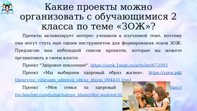 Какие проекты можно организовать с обучающимися 2 класса по теме «ЗОЖ»? Проекты активизирует интерес учеников к изучаемой теме, поэтому они могут стать еще одним инструментом для формирования основ ЗОЖ. Предлагаю вам небольшой список проектов, которые вы можете организовать в своем классе. Проект 