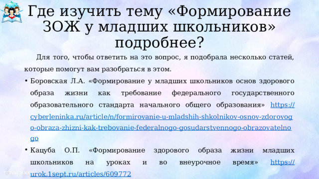 Где изучить тему «Формирование ЗОЖ у младших школьников» подробнее? Для того, чтобы ответить на это вопрос, я подобрала несколько статей, которые помогут вам разобраться в этом. Боровская Л.А. «Формирование у младших школьников основ здорового образа жизни как требование федерального государственного образовательного стандарта начального общего образования» https:// cyberleninka.ru/article/n/formirovanie-u-mladshih-shkolnikov-osnov-zdorovogo-obraza-zhizni-kak-trebovanie-federalnogo-gosudarstvennogo-obrazovatelnogo Кацуба О.П. «Формирование здорового образа жизни младших школьников на уроках и во внеурочное время» https:// urok.1sept.ru/articles/609772 Хасанова Е.З., Головнеева Е.В. «Формирование здорового образа жизни у младших школьников» https:// scienceforum.ru/2015/article/2015016521  