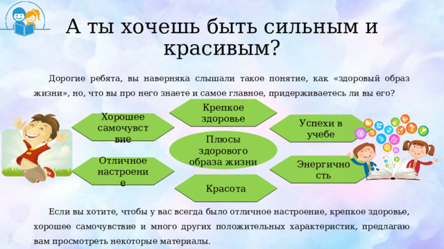 А ты хочешь быть сильным и красивым? Дорогие ребята, вы наверняка слышали такое понятие, как «здоровый образ жизни», но, что вы про него знаете и самое главное, придерживаетесь ли вы его? Если вы хотите, чтобы у вас всегда было отличное настроение, крепкое здоровье, хорошее самочувствие и много других положительных характеристик, предлагаю вам просмотреть некоторые материалы. Крепкое здоровье Хорошее самочувствие Успехи в учебе Плюсы здорового образа жизни Энергичность Отличное настроение Красота 