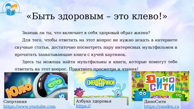 «Быть здоровым – это клево!» Знаешь ли ты, что включает в себя здоровый образ жизни? Для того, чтобы ответить на этот вопрос не нужно искать в интернете скучные статьи, достаточно посмотреть пару интересных мультфильмов и прочитать захватывающие книги с кучей картинок. Здесь ты можешь найти мультфильмы и книги, которые помогут тебе ответить на этот вопрос. Приятного просмотра и чтения! Азбука здоровья https :// www.youtube.com Спортания https :// www.youtube.com ДиноСити https :// yandex.ru  