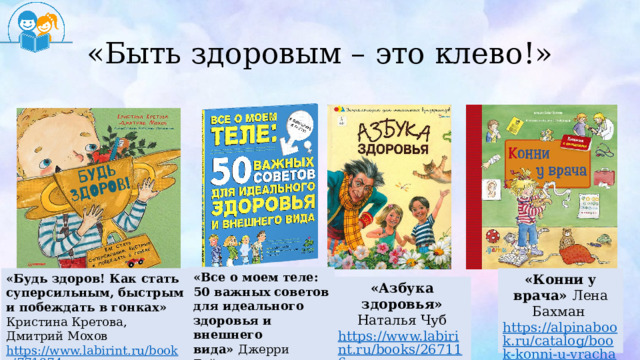 «Быть здоровым – это клево!» «Все о моем теле: 50 важных советов для идеального здоровья и внешнего вида»  Джерри Бэйли https:// cmp24.ru/ «Будь здоров! Как стать суперсильным, быстрым и побеждать в гонках» Кристина Кретова, Дмитрий Мохов «Конни у врача» Лена Бахман https://www.labirint.ru/books/771974 /  https://alpinabook.ru/catalog/book-konni-u-vracha-karton /  «Азбука здоровья» Наталья Чуб https://www.labirint.ru/books/267116 /   