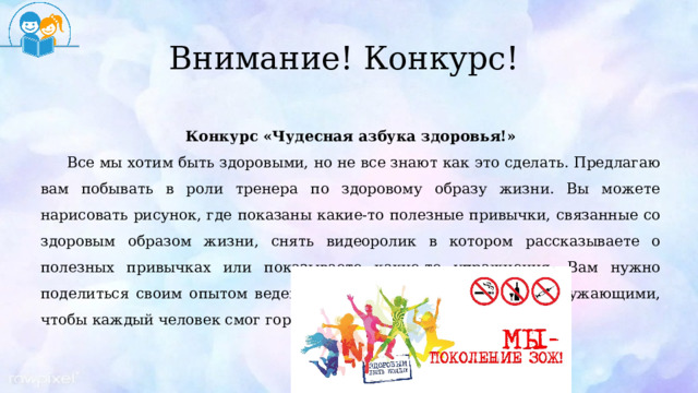 Внимание! Конкурс! Конкурс «Чудесная азбука здоровья!» Все мы хотим быть здоровыми, но не все знают как это сделать. Предлагаю вам побывать в роли тренера по здоровому образу жизни. Вы можете нарисовать рисунок, где показаны какие-то полезные привычки, связанные со здоровым образом жизни, снять видеоролик в котором рассказываете о полезных привычках или показываете какие-то упражнения. Вам нужно поделиться своим опытом ведения здорового образа жизни с окружающими, чтобы каждый человек смог гордо сказать: «Я за ЗОЖ». 