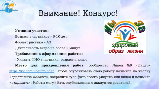 Внимание! Конкурс! Условия участия: Возраст участников – 6-10 лет Формат рисунка – А3 Длительность видео не более 2 минут. Требования к оформлению работы: - Указать ФИО участника, возраст и класс Место для прикрепления работ: сообщество Лицея №9 «Лидер» https://vk.com/liceum9lider . Чтобы опубликовать свою работу нажмите на кнопку « предложить новость », закрепите туда фото своего рисунка или видео и нажмите « отправить ». Работы могут быть опубликованы с аккаунтов родителей. 