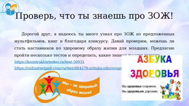 Проверь, что ты знаешь про ЗОЖ! Дорогой друг, я надеюсь ты много узнал про ЗОЖ из предложенных мультфильмов, книг и благодаря конкурсу. Давай проверим, можешь ли стать наставников по здоровому образу жизни для младших. Предлагаю пройти несколько тестов и определить, какие знания ты уже имеешь. https:// konstruktortestov.ru/test-50931 https://onlinetestpad.com/ru/test/884279-azbuka-zdorovogo-obraza-zhizni 