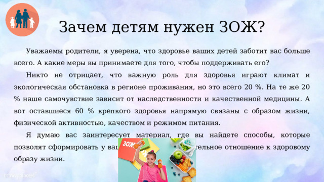 Зачем детям нужен ЗОЖ? Уважаемы родители, я уверена, что здоровье ваших детей заботит вас больше всего. А какие меры вы принимаете для того, чтобы поддерживать его? Никто не отрицает, что важную роль для здоровья играют климат и экологическая обстановка в регионе проживания, но это всего 20 %. На те же 20 % наше самочувствие зависит от наследственности и качественной медицины. А вот оставшиеся 60 % крепкого здоровья напрямую связаны с образом жизни, физической активностью, качеством и режимом питания. Я думаю вас заинтересует материал, где вы найдете способы, которые позволят сформировать у вашего ребенка положительное отношение к здоровому образу жизни. 