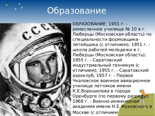 Образование ОБРАЗОВАНИЕ: 1951 г. - ремесленное училище № 10 в г. Люберцы (Московская область) по специальности формовщика-летейщика (с отличием); 1951 г. - школа рабочей молодежи в г. Люберцы (Московская область); 1955 г. - Саратовский индустриальный техникум (с отличием); 1955 г. - Саратовский аэроклуб; 1957 г. - Первое Чкаловское военное авиационное училище летчиков имени К.Е.Ворошилова в городе Оренбурге (по первому разряду); 1968 г. - Военно-инженерная академия имени Н.Е.Жуковского в Москве (с отличием  