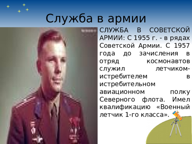 Служба в армии СЛУЖБА В СОВЕТСКОЙ АРМИИ: С 1955 г. - в рядах Советской Армии. С 1957 года до зачисления в отряд космонавтов служил летчиком- истребителем в истребительном авиационном полку Северного флота. Имел квалификацию «Военный летчик 1-го класса». 