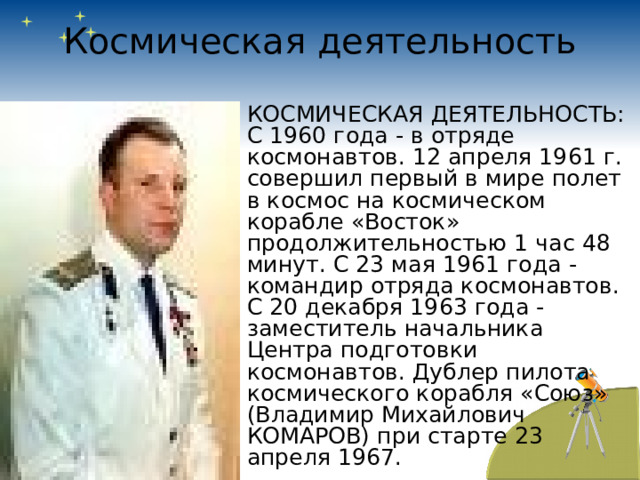 Космическая деятельность КОСМИЧЕСКАЯ ДЕЯТЕЛЬНОСТЬ: С 1960 года - в отряде космонавтов. 12 апреля 1961 г. совершил первый в мире полет в космос на космическом корабле «Восток» продолжительностью 1 час 48 минут. С 23 мая 1961 года - командир отряда космонавтов. С 20 декабря 1963 года - заместитель начальника Центра подготовки космонавтов. Дублер пилота космического корабля «Союз» (Владимир Михайлович КОМАРОВ) при старте 23 апреля 1967. 