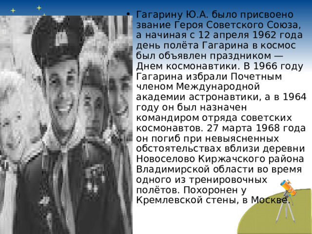 Гагарину Ю.А. было присвоено звание Героя Советского Союза, а начиная с 12 апреля 1962 года день полёта Гагарина в космос был объявлен праздником — Днем космонавтики. В 1966 году Гагарина избрали Почетным членом Международной академии астронавтики, а в 1964 году он был назначен командиром отряда советских космонавтов. 27 марта 1968 года он погиб при невыясненных обстоятельствах вблизи деревни Новоселово Киржачского района Владимирской области во время одного из тренировочных полётов. Похоронен у Кремлевской стены, в Москве. 
