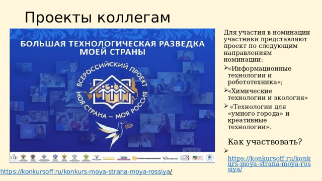 Проекты коллегам Для участия в номинации участники представляют проект по следующим направлениям номинации: «Информационные технологии и робототехника»; «Химические технологии и экология»  «Технологии для «умного города» и креативные технологии».   Как участвовать?   https://konkursoff.ru/konkurs-moya-strana-moya-rossiya/ https://konkursoff.ru/konkurs-moya-strana-moya-rossiya /  
