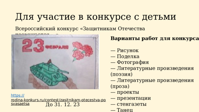 Для участие в конкурсе с детьми Всероссийский конкурс «Защитникам Отечества посвящается... » Варианты работ для конкурса:  — Рисунок — Поделка — Фотография — Литературные произведения (поэзия) — Литературные произведения (проза) — проекты — презентации — стенгазеты — Танец — Песня https:// rodina-konkurs.ru/contest/zasitnikam-otecestva-posvasaetsa  До 31. 12. 23 