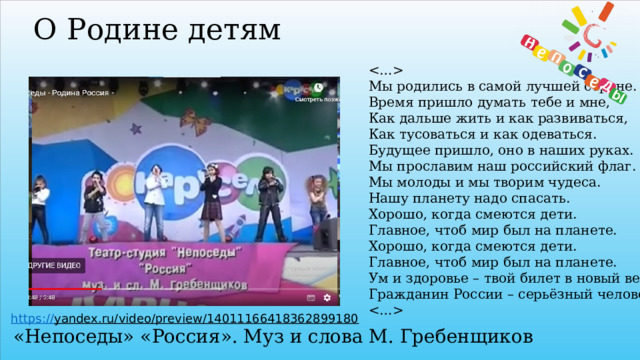 О Родине детям   Мы родились в самой лучшей стране.  Время пришло думать тебе и мне,  Как дальше жить и как развиваться,  Как тусоваться и как одеваться.  Будущее пришло, оно в наших руках.  Мы прославим наш российский флаг.  Мы молоды и мы творим чудеса.  Нашу планету надо спасать.  Хорошо, когда смеются дети.  Главное, чтоб мир был на планете.  Хорошо, когда смеются дети.  Главное, чтоб мир был на планете.  Ум и здоровье – твой билет в новый век.  Гражданин России – серьёзный человек.    https:// yandex.ru/video/preview/14011166418362899180  «Непоседы» «Россия». Муз и слова М. Гребенщиков 