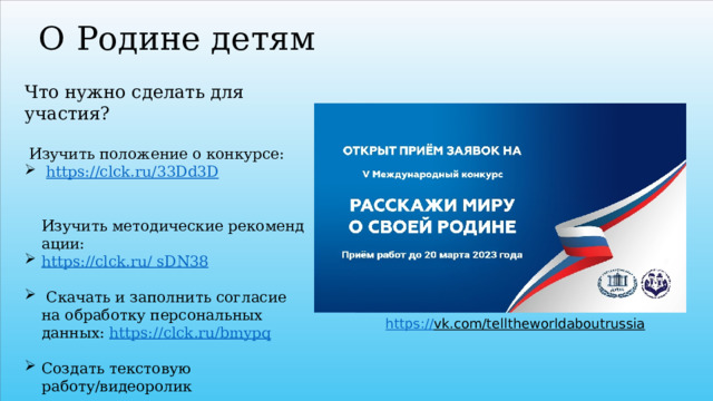 О Родине детям Что нужно сделать для участия?     Изучить положение о конкурсе:   https://clck.ru/33Dd3D    Изучить методические рекомендации:  https ://clck.ru/ sDN38  Скачать и заполнить согласие на обработку персональных данных:  https:// clck.ru/bmypq Создать текстовую работу/видеоролик Заполнить заявку и загрузить работу по ссылке:  https://clck.ru/sDPqm     https:// vk.com/telltheworldaboutrussia  